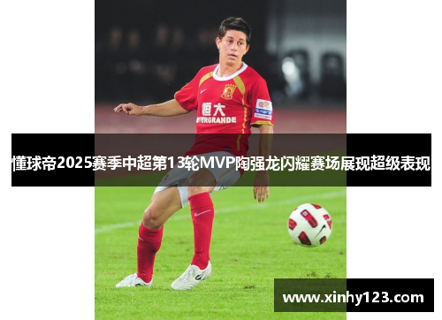 懂球帝2025赛季中超第13轮MVP陶强龙闪耀赛场展现超级表现